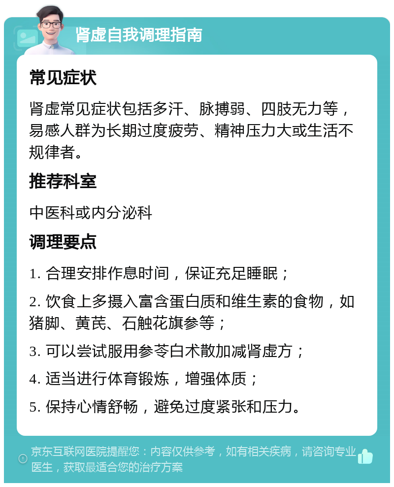 肾虚自我调理指南 常见症状 肾虚常见症状包括多汗、脉搏弱、四肢无力等，易感人群为长期过度疲劳、精神压力大或生活不规律者。 推荐科室 中医科或内分泌科 调理要点 1. 合理安排作息时间，保证充足睡眠； 2. 饮食上多摄入富含蛋白质和维生素的食物，如猪脚、黄芪、石触花旗参等； 3. 可以尝试服用参苓白术散加减肾虚方； 4. 适当进行体育锻炼，增强体质； 5. 保持心情舒畅，避免过度紧张和压力。