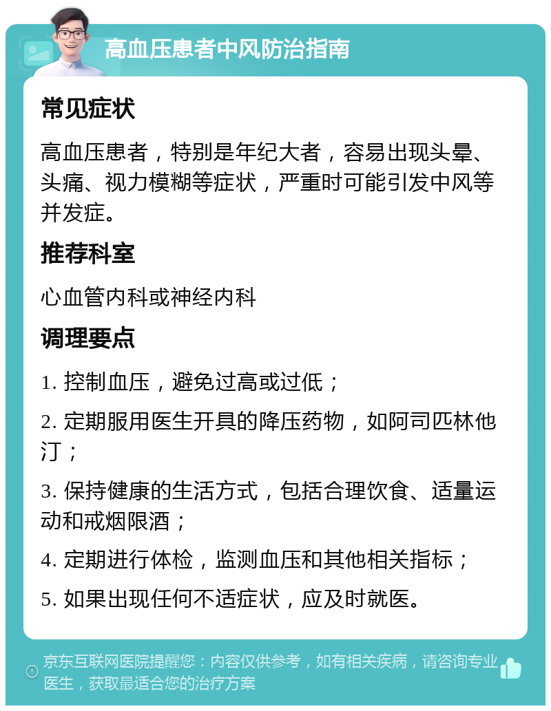 高血压患者中风防治指南 常见症状 高血压患者，特别是年纪大者，容易出现头晕、头痛、视力模糊等症状，严重时可能引发中风等并发症。 推荐科室 心血管内科或神经内科 调理要点 1. 控制血压，避免过高或过低； 2. 定期服用医生开具的降压药物，如阿司匹林他汀； 3. 保持健康的生活方式，包括合理饮食、适量运动和戒烟限酒； 4. 定期进行体检，监测血压和其他相关指标； 5. 如果出现任何不适症状，应及时就医。