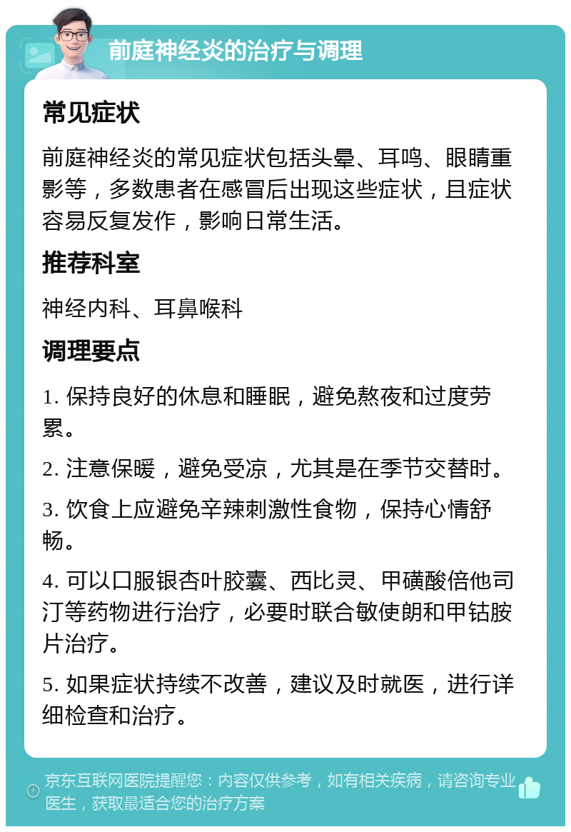 前庭神经炎的治疗与调理 常见症状 前庭神经炎的常见症状包括头晕、耳鸣、眼睛重影等，多数患者在感冒后出现这些症状，且症状容易反复发作，影响日常生活。 推荐科室 神经内科、耳鼻喉科 调理要点 1. 保持良好的休息和睡眠，避免熬夜和过度劳累。 2. 注意保暖，避免受凉，尤其是在季节交替时。 3. 饮食上应避免辛辣刺激性食物，保持心情舒畅。 4. 可以口服银杏叶胶囊、西比灵、甲磺酸倍他司汀等药物进行治疗，必要时联合敏使朗和甲钴胺片治疗。 5. 如果症状持续不改善，建议及时就医，进行详细检查和治疗。