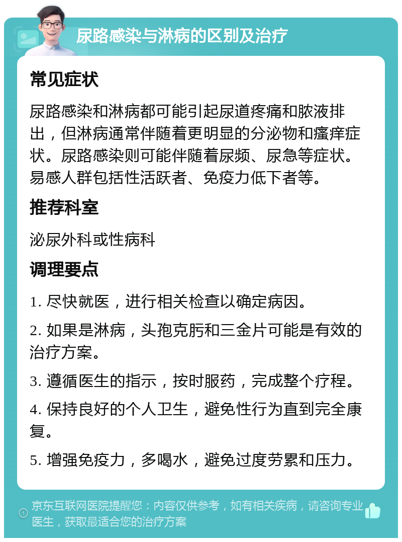 尿路感染与淋病的区别及治疗 常见症状 尿路感染和淋病都可能引起尿道疼痛和脓液排出，但淋病通常伴随着更明显的分泌物和瘙痒症状。尿路感染则可能伴随着尿频、尿急等症状。易感人群包括性活跃者、免疫力低下者等。 推荐科室 泌尿外科或性病科 调理要点 1. 尽快就医，进行相关检查以确定病因。 2. 如果是淋病，头孢克肟和三金片可能是有效的治疗方案。 3. 遵循医生的指示，按时服药，完成整个疗程。 4. 保持良好的个人卫生，避免性行为直到完全康复。 5. 增强免疫力，多喝水，避免过度劳累和压力。