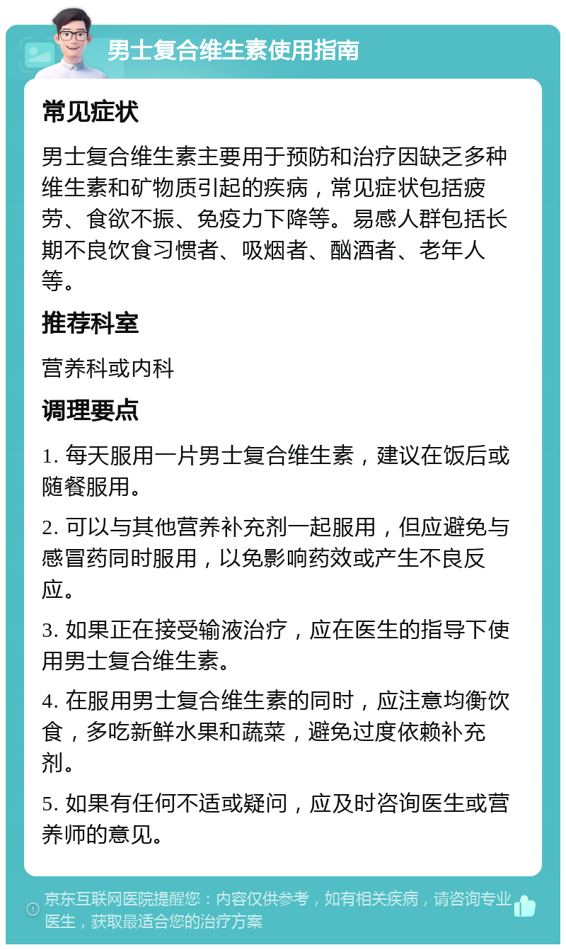 男士复合维生素使用指南 常见症状 男士复合维生素主要用于预防和治疗因缺乏多种维生素和矿物质引起的疾病，常见症状包括疲劳、食欲不振、免疫力下降等。易感人群包括长期不良饮食习惯者、吸烟者、酗酒者、老年人等。 推荐科室 营养科或内科 调理要点 1. 每天服用一片男士复合维生素，建议在饭后或随餐服用。 2. 可以与其他营养补充剂一起服用，但应避免与感冒药同时服用，以免影响药效或产生不良反应。 3. 如果正在接受输液治疗，应在医生的指导下使用男士复合维生素。 4. 在服用男士复合维生素的同时，应注意均衡饮食，多吃新鲜水果和蔬菜，避免过度依赖补充剂。 5. 如果有任何不适或疑问，应及时咨询医生或营养师的意见。