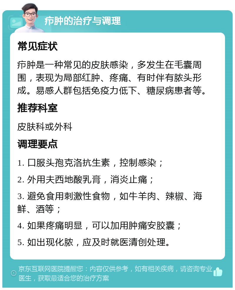 疖肿的治疗与调理 常见症状 疖肿是一种常见的皮肤感染，多发生在毛囊周围，表现为局部红肿、疼痛、有时伴有脓头形成。易感人群包括免疫力低下、糖尿病患者等。 推荐科室 皮肤科或外科 调理要点 1. 口服头孢克洛抗生素，控制感染； 2. 外用夫西地酸乳膏，消炎止痛； 3. 避免食用刺激性食物，如牛羊肉、辣椒、海鲜、酒等； 4. 如果疼痛明显，可以加用肿痛安胶囊； 5. 如出现化脓，应及时就医清创处理。