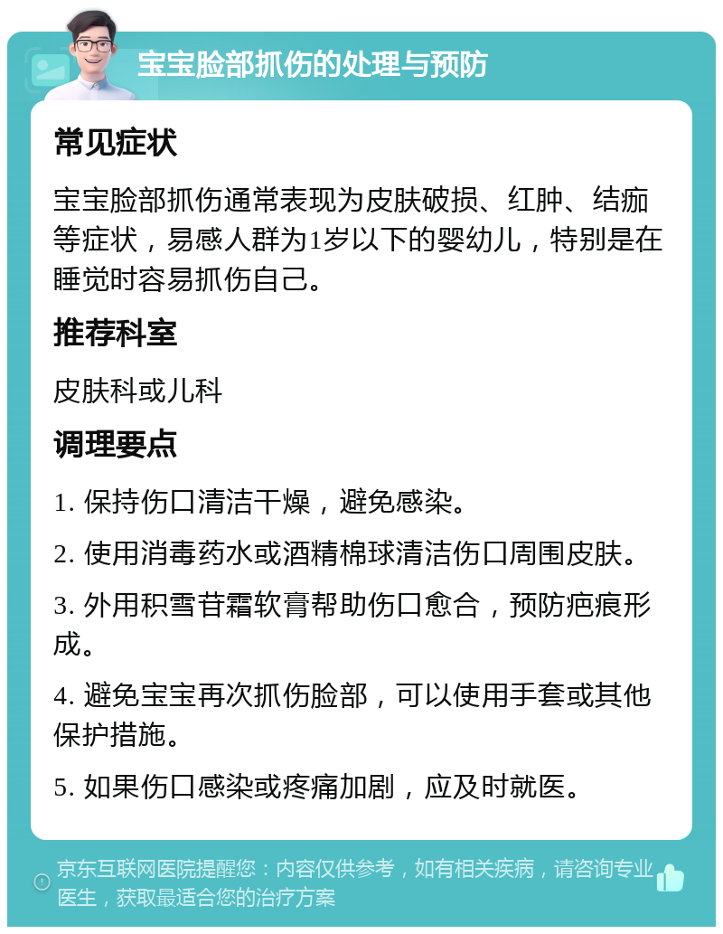 宝宝脸部抓伤的处理与预防 常见症状 宝宝脸部抓伤通常表现为皮肤破损、红肿、结痂等症状，易感人群为1岁以下的婴幼儿，特别是在睡觉时容易抓伤自己。 推荐科室 皮肤科或儿科 调理要点 1. 保持伤口清洁干燥，避免感染。 2. 使用消毒药水或酒精棉球清洁伤口周围皮肤。 3. 外用积雪苷霜软膏帮助伤口愈合，预防疤痕形成。 4. 避免宝宝再次抓伤脸部，可以使用手套或其他保护措施。 5. 如果伤口感染或疼痛加剧，应及时就医。