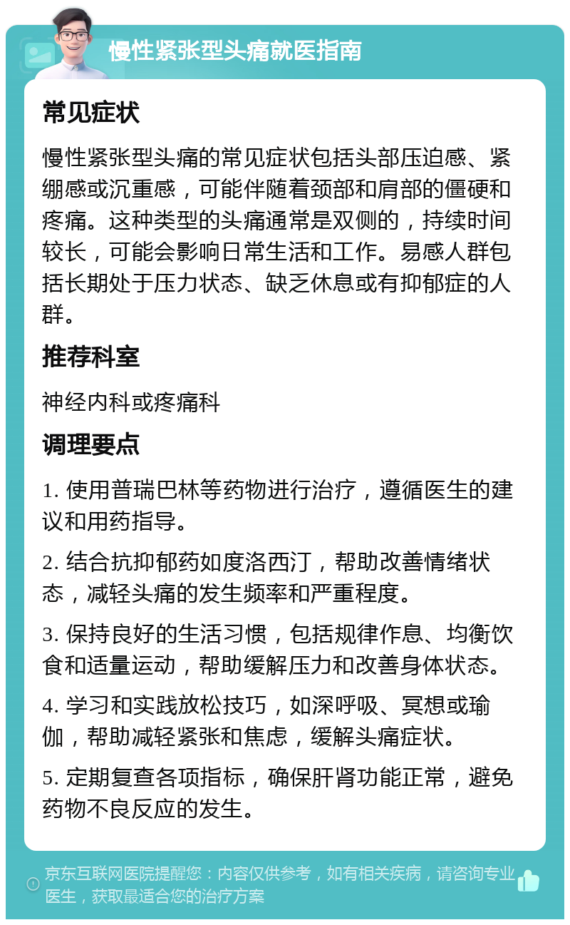 慢性紧张型头痛就医指南 常见症状 慢性紧张型头痛的常见症状包括头部压迫感、紧绷感或沉重感，可能伴随着颈部和肩部的僵硬和疼痛。这种类型的头痛通常是双侧的，持续时间较长，可能会影响日常生活和工作。易感人群包括长期处于压力状态、缺乏休息或有抑郁症的人群。 推荐科室 神经内科或疼痛科 调理要点 1. 使用普瑞巴林等药物进行治疗，遵循医生的建议和用药指导。 2. 结合抗抑郁药如度洛西汀，帮助改善情绪状态，减轻头痛的发生频率和严重程度。 3. 保持良好的生活习惯，包括规律作息、均衡饮食和适量运动，帮助缓解压力和改善身体状态。 4. 学习和实践放松技巧，如深呼吸、冥想或瑜伽，帮助减轻紧张和焦虑，缓解头痛症状。 5. 定期复查各项指标，确保肝肾功能正常，避免药物不良反应的发生。