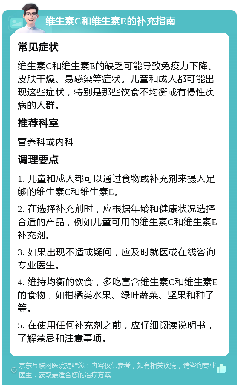 维生素C和维生素E的补充指南 常见症状 维生素C和维生素E的缺乏可能导致免疫力下降、皮肤干燥、易感染等症状。儿童和成人都可能出现这些症状，特别是那些饮食不均衡或有慢性疾病的人群。 推荐科室 营养科或内科 调理要点 1. 儿童和成人都可以通过食物或补充剂来摄入足够的维生素C和维生素E。 2. 在选择补充剂时，应根据年龄和健康状况选择合适的产品，例如儿童可用的维生素C和维生素E补充剂。 3. 如果出现不适或疑问，应及时就医或在线咨询专业医生。 4. 维持均衡的饮食，多吃富含维生素C和维生素E的食物，如柑橘类水果、绿叶蔬菜、坚果和种子等。 5. 在使用任何补充剂之前，应仔细阅读说明书，了解禁忌和注意事项。