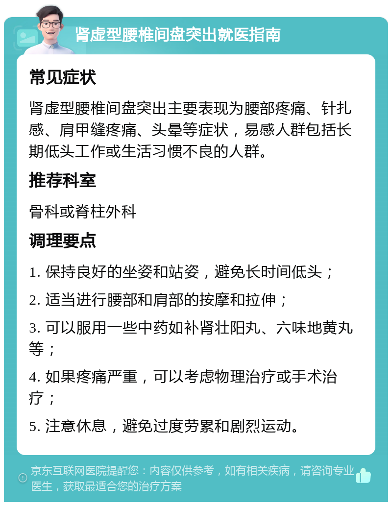 肾虚型腰椎间盘突出就医指南 常见症状 肾虚型腰椎间盘突出主要表现为腰部疼痛、针扎感、肩甲缝疼痛、头晕等症状，易感人群包括长期低头工作或生活习惯不良的人群。 推荐科室 骨科或脊柱外科 调理要点 1. 保持良好的坐姿和站姿，避免长时间低头； 2. 适当进行腰部和肩部的按摩和拉伸； 3. 可以服用一些中药如补肾壮阳丸、六味地黄丸等； 4. 如果疼痛严重，可以考虑物理治疗或手术治疗； 5. 注意休息，避免过度劳累和剧烈运动。