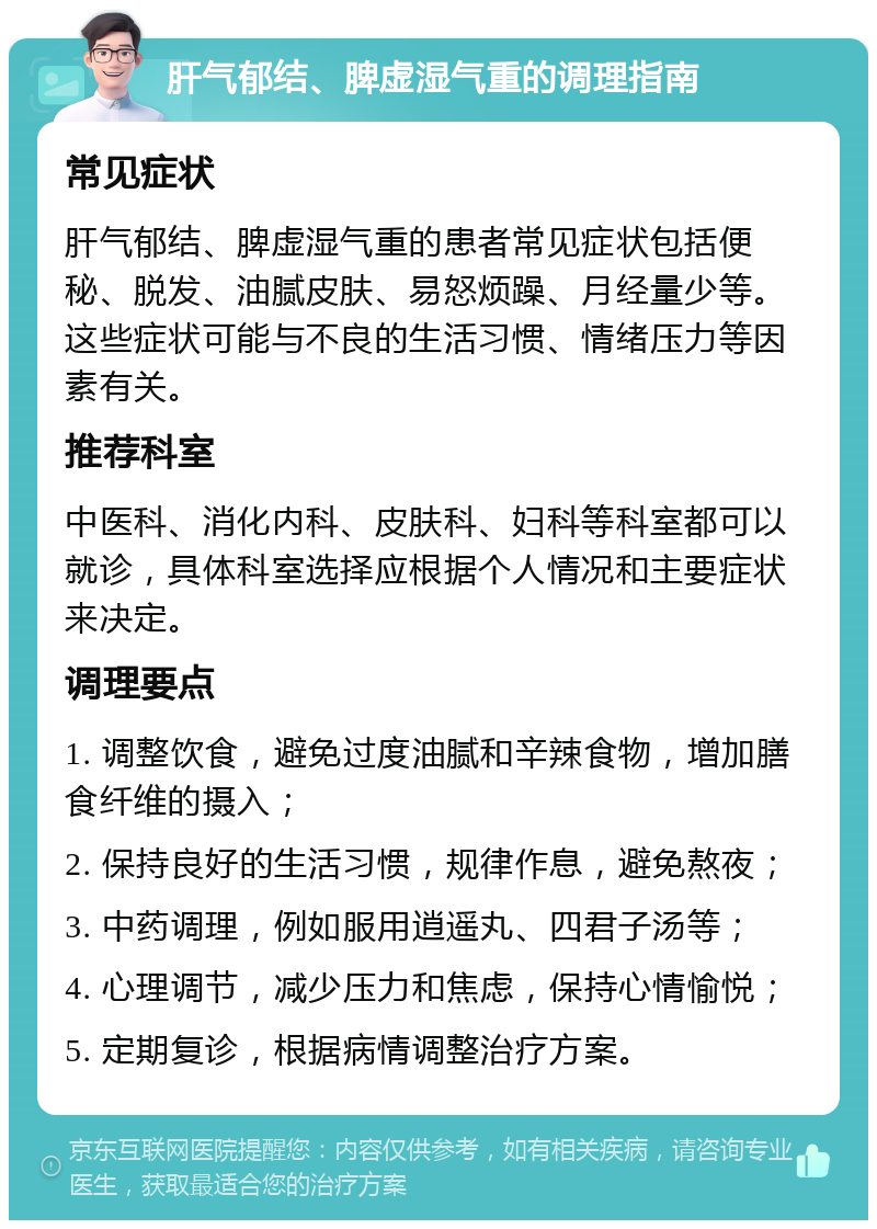 肝气郁结、脾虚湿气重的调理指南 常见症状 肝气郁结、脾虚湿气重的患者常见症状包括便秘、脱发、油腻皮肤、易怒烦躁、月经量少等。这些症状可能与不良的生活习惯、情绪压力等因素有关。 推荐科室 中医科、消化内科、皮肤科、妇科等科室都可以就诊，具体科室选择应根据个人情况和主要症状来决定。 调理要点 1. 调整饮食，避免过度油腻和辛辣食物，增加膳食纤维的摄入； 2. 保持良好的生活习惯，规律作息，避免熬夜； 3. 中药调理，例如服用逍遥丸、四君子汤等； 4. 心理调节，减少压力和焦虑，保持心情愉悦； 5. 定期复诊，根据病情调整治疗方案。