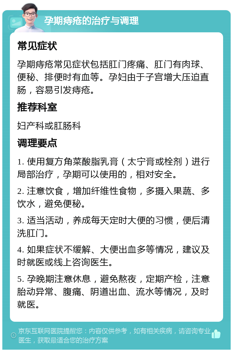 孕期痔疮的治疗与调理 常见症状 孕期痔疮常见症状包括肛门疼痛、肛门有肉球、便秘、排便时有血等。孕妇由于子宫增大压迫直肠，容易引发痔疮。 推荐科室 妇产科或肛肠科 调理要点 1. 使用复方角菜酸脂乳膏（太宁膏或栓剂）进行局部治疗，孕期可以使用的，相对安全。 2. 注意饮食，增加纤维性食物，多摄入果蔬、多饮水，避免便秘。 3. 适当活动，养成每天定时大便的习惯，便后清洗肛门。 4. 如果症状不缓解、大便出血多等情况，建议及时就医或线上咨询医生。 5. 孕晚期注意休息，避免熬夜，定期产检，注意胎动异常、腹痛、阴道出血、流水等情况，及时就医。