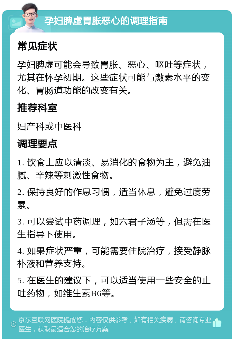 孕妇脾虚胃胀恶心的调理指南 常见症状 孕妇脾虚可能会导致胃胀、恶心、呕吐等症状，尤其在怀孕初期。这些症状可能与激素水平的变化、胃肠道功能的改变有关。 推荐科室 妇产科或中医科 调理要点 1. 饮食上应以清淡、易消化的食物为主，避免油腻、辛辣等刺激性食物。 2. 保持良好的作息习惯，适当休息，避免过度劳累。 3. 可以尝试中药调理，如六君子汤等，但需在医生指导下使用。 4. 如果症状严重，可能需要住院治疗，接受静脉补液和营养支持。 5. 在医生的建议下，可以适当使用一些安全的止吐药物，如维生素B6等。