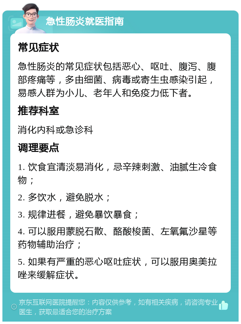 急性肠炎就医指南 常见症状 急性肠炎的常见症状包括恶心、呕吐、腹泻、腹部疼痛等，多由细菌、病毒或寄生虫感染引起，易感人群为小儿、老年人和免疫力低下者。 推荐科室 消化内科或急诊科 调理要点 1. 饮食宜清淡易消化，忌辛辣刺激、油腻生冷食物； 2. 多饮水，避免脱水； 3. 规律进餐，避免暴饮暴食； 4. 可以服用蒙脱石散、酪酸梭菌、左氧氟沙星等药物辅助治疗； 5. 如果有严重的恶心呕吐症状，可以服用奥美拉唑来缓解症状。