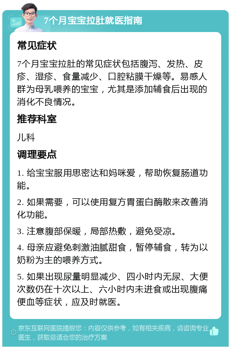 7个月宝宝拉肚就医指南 常见症状 7个月宝宝拉肚的常见症状包括腹泻、发热、皮疹、湿疹、食量减少、口腔粘膜干燥等。易感人群为母乳喂养的宝宝，尤其是添加辅食后出现的消化不良情况。 推荐科室 儿科 调理要点 1. 给宝宝服用思密达和妈咪爱，帮助恢复肠道功能。 2. 如果需要，可以使用复方胃蛋白酶散来改善消化功能。 3. 注意腹部保暖，局部热敷，避免受凉。 4. 母亲应避免刺激油腻甜食，暂停辅食，转为以奶粉为主的喂养方式。 5. 如果出现尿量明显减少、四小时内无尿、大便次数仍在十次以上、六小时内未进食或出现腹痛便血等症状，应及时就医。