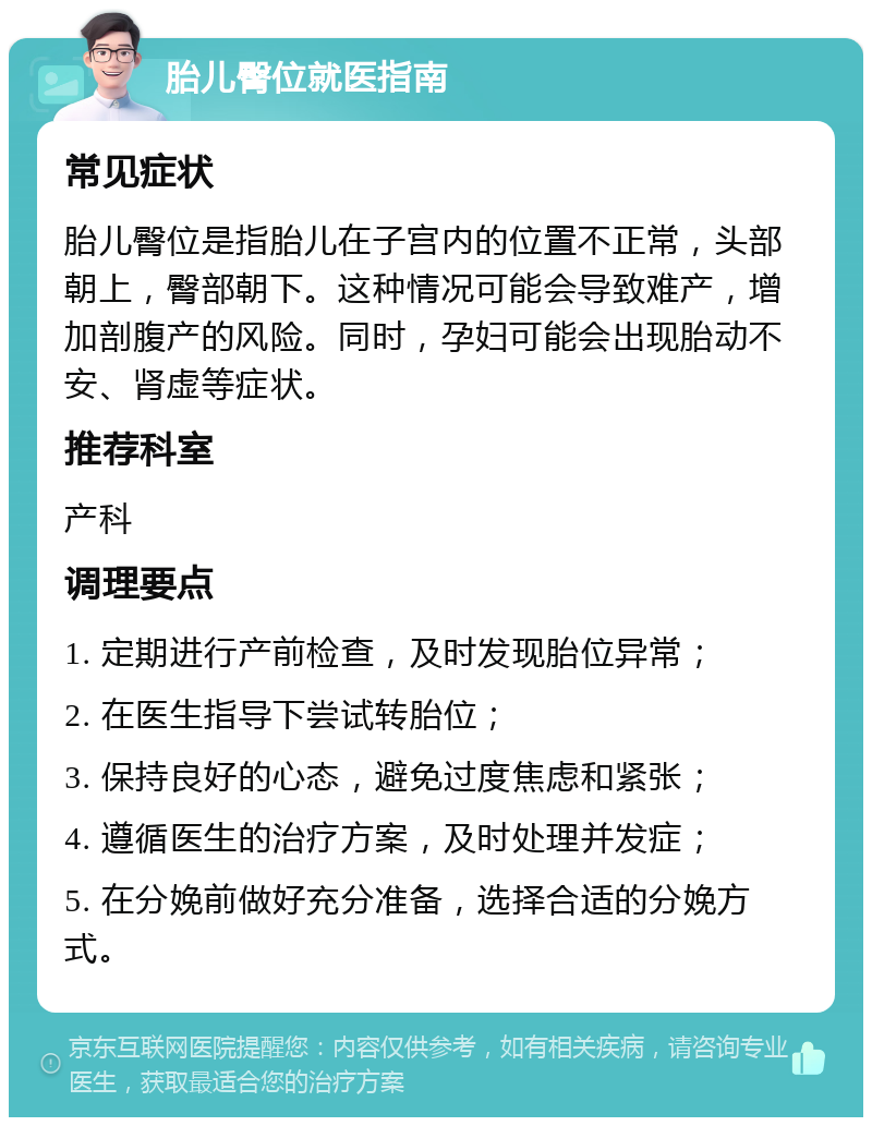 胎儿臀位就医指南 常见症状 胎儿臀位是指胎儿在子宫内的位置不正常，头部朝上，臀部朝下。这种情况可能会导致难产，增加剖腹产的风险。同时，孕妇可能会出现胎动不安、肾虚等症状。 推荐科室 产科 调理要点 1. 定期进行产前检查，及时发现胎位异常； 2. 在医生指导下尝试转胎位； 3. 保持良好的心态，避免过度焦虑和紧张； 4. 遵循医生的治疗方案，及时处理并发症； 5. 在分娩前做好充分准备，选择合适的分娩方式。