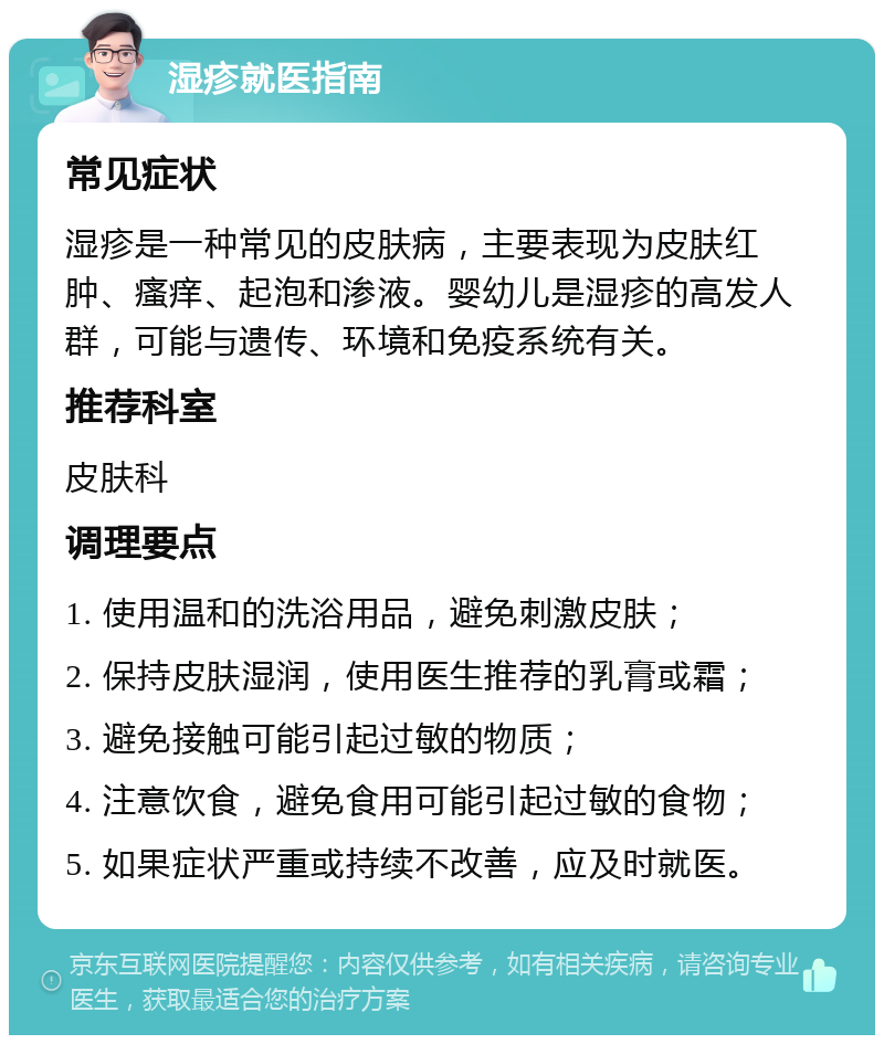 湿疹就医指南 常见症状 湿疹是一种常见的皮肤病，主要表现为皮肤红肿、瘙痒、起泡和渗液。婴幼儿是湿疹的高发人群，可能与遗传、环境和免疫系统有关。 推荐科室 皮肤科 调理要点 1. 使用温和的洗浴用品，避免刺激皮肤； 2. 保持皮肤湿润，使用医生推荐的乳膏或霜； 3. 避免接触可能引起过敏的物质； 4. 注意饮食，避免食用可能引起过敏的食物； 5. 如果症状严重或持续不改善，应及时就医。