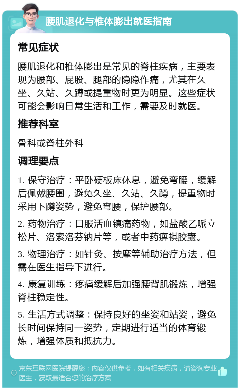 腰肌退化与椎体膨出就医指南 常见症状 腰肌退化和椎体膨出是常见的脊柱疾病，主要表现为腰部、屁股、腿部的隐隐作痛，尤其在久坐、久站、久蹲或提重物时更为明显。这些症状可能会影响日常生活和工作，需要及时就医。 推荐科室 骨科或脊柱外科 调理要点 1. 保守治疗：平卧硬板床休息，避免弯腰，缓解后佩戴腰围，避免久坐、久站、久蹲，提重物时采用下蹲姿势，避免弯腰，保护腰部。 2. 药物治疗：口服活血镇痛药物，如盐酸乙哌立松片、洛索洛芬钠片等，或者中药痹祺胶囊。 3. 物理治疗：如针灸、按摩等辅助治疗方法，但需在医生指导下进行。 4. 康复训练：疼痛缓解后加强腰背肌锻炼，增强脊柱稳定性。 5. 生活方式调整：保持良好的坐姿和站姿，避免长时间保持同一姿势，定期进行适当的体育锻炼，增强体质和抵抗力。