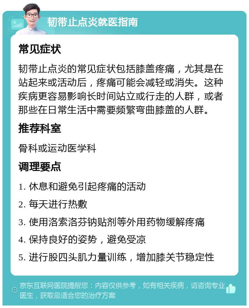 韧带止点炎就医指南 常见症状 韧带止点炎的常见症状包括膝盖疼痛，尤其是在站起来或活动后，疼痛可能会减轻或消失。这种疾病更容易影响长时间站立或行走的人群，或者那些在日常生活中需要频繁弯曲膝盖的人群。 推荐科室 骨科或运动医学科 调理要点 1. 休息和避免引起疼痛的活动 2. 每天进行热敷 3. 使用洛索洛芬钠贴剂等外用药物缓解疼痛 4. 保持良好的姿势，避免受凉 5. 进行股四头肌力量训练，增加膝关节稳定性