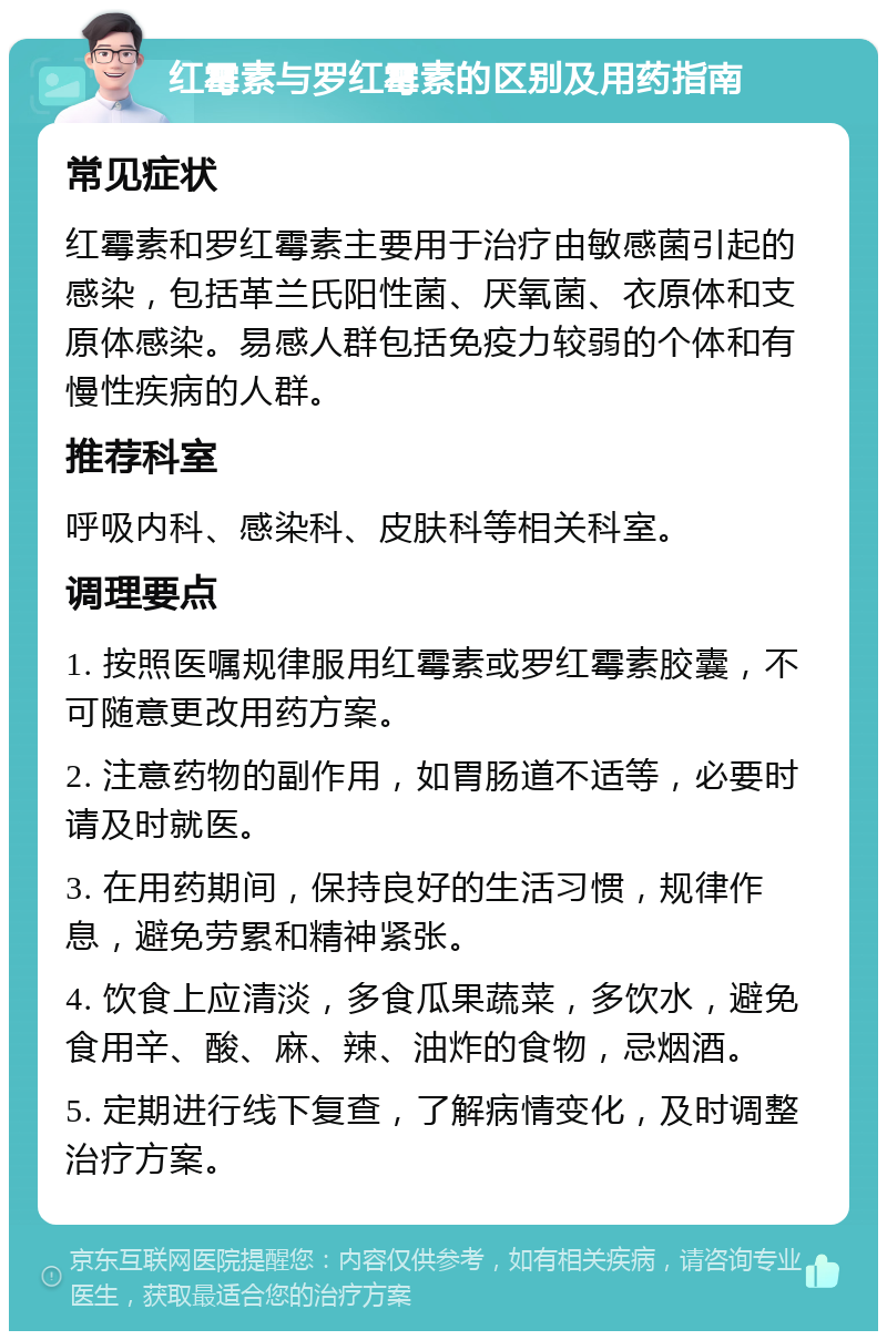 红霉素与罗红霉素的区别及用药指南 常见症状 红霉素和罗红霉素主要用于治疗由敏感菌引起的感染，包括革兰氏阳性菌、厌氧菌、衣原体和支原体感染。易感人群包括免疫力较弱的个体和有慢性疾病的人群。 推荐科室 呼吸内科、感染科、皮肤科等相关科室。 调理要点 1. 按照医嘱规律服用红霉素或罗红霉素胶囊，不可随意更改用药方案。 2. 注意药物的副作用，如胃肠道不适等，必要时请及时就医。 3. 在用药期间，保持良好的生活习惯，规律作息，避免劳累和精神紧张。 4. 饮食上应清淡，多食瓜果蔬菜，多饮水，避免食用辛、酸、麻、辣、油炸的食物，忌烟酒。 5. 定期进行线下复查，了解病情变化，及时调整治疗方案。