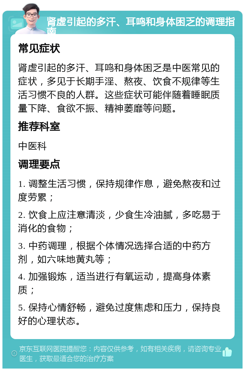 肾虚引起的多汗、耳鸣和身体困乏的调理指南 常见症状 肾虚引起的多汗、耳鸣和身体困乏是中医常见的症状，多见于长期手淫、熬夜、饮食不规律等生活习惯不良的人群。这些症状可能伴随着睡眠质量下降、食欲不振、精神萎靡等问题。 推荐科室 中医科 调理要点 1. 调整生活习惯，保持规律作息，避免熬夜和过度劳累； 2. 饮食上应注意清淡，少食生冷油腻，多吃易于消化的食物； 3. 中药调理，根据个体情况选择合适的中药方剂，如六味地黄丸等； 4. 加强锻炼，适当进行有氧运动，提高身体素质； 5. 保持心情舒畅，避免过度焦虑和压力，保持良好的心理状态。