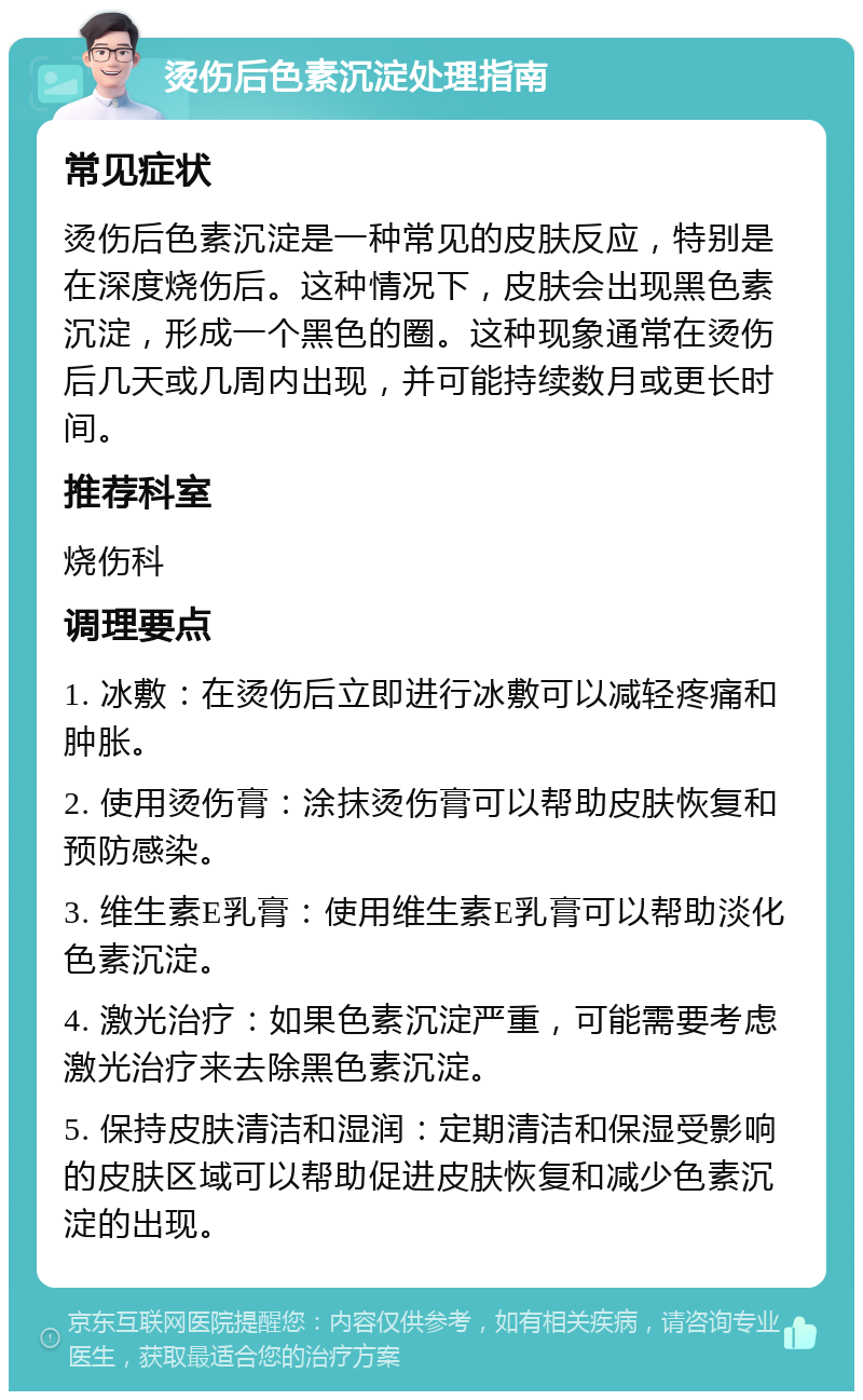 烫伤后色素沉淀处理指南 常见症状 烫伤后色素沉淀是一种常见的皮肤反应，特别是在深度烧伤后。这种情况下，皮肤会出现黑色素沉淀，形成一个黑色的圈。这种现象通常在烫伤后几天或几周内出现，并可能持续数月或更长时间。 推荐科室 烧伤科 调理要点 1. 冰敷：在烫伤后立即进行冰敷可以减轻疼痛和肿胀。 2. 使用烫伤膏：涂抹烫伤膏可以帮助皮肤恢复和预防感染。 3. 维生素E乳膏：使用维生素E乳膏可以帮助淡化色素沉淀。 4. 激光治疗：如果色素沉淀严重，可能需要考虑激光治疗来去除黑色素沉淀。 5. 保持皮肤清洁和湿润：定期清洁和保湿受影响的皮肤区域可以帮助促进皮肤恢复和减少色素沉淀的出现。