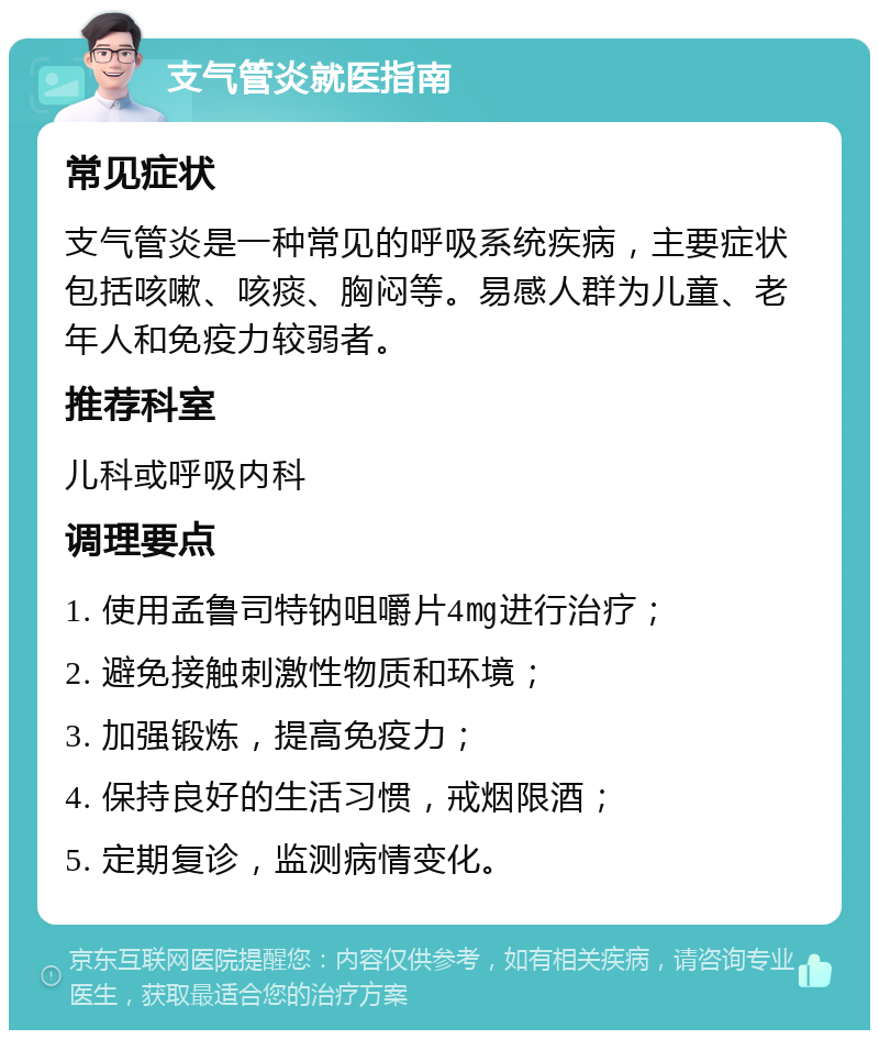 支气管炎就医指南 常见症状 支气管炎是一种常见的呼吸系统疾病，主要症状包括咳嗽、咳痰、胸闷等。易感人群为儿童、老年人和免疫力较弱者。 推荐科室 儿科或呼吸内科 调理要点 1. 使用孟鲁司特钠咀嚼片4㎎进行治疗； 2. 避免接触刺激性物质和环境； 3. 加强锻炼，提高免疫力； 4. 保持良好的生活习惯，戒烟限酒； 5. 定期复诊，监测病情变化。