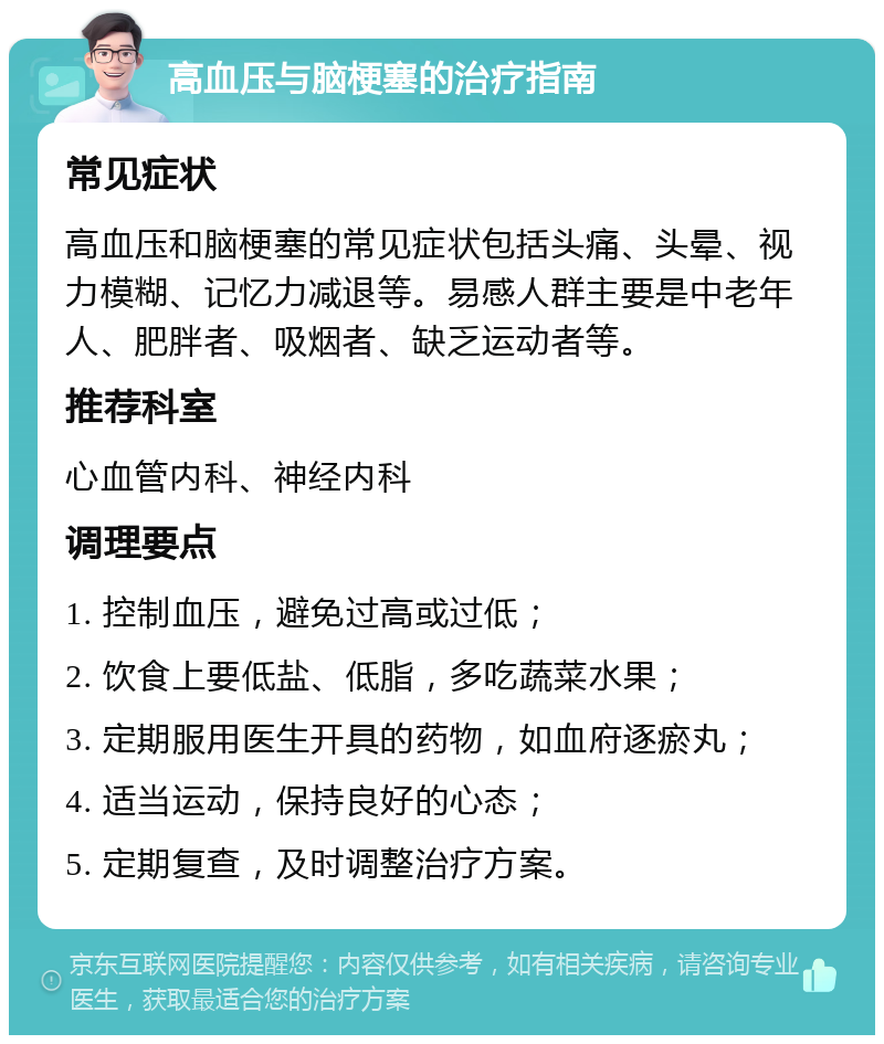 高血压与脑梗塞的治疗指南 常见症状 高血压和脑梗塞的常见症状包括头痛、头晕、视力模糊、记忆力减退等。易感人群主要是中老年人、肥胖者、吸烟者、缺乏运动者等。 推荐科室 心血管内科、神经内科 调理要点 1. 控制血压，避免过高或过低； 2. 饮食上要低盐、低脂，多吃蔬菜水果； 3. 定期服用医生开具的药物，如血府逐瘀丸； 4. 适当运动，保持良好的心态； 5. 定期复查，及时调整治疗方案。