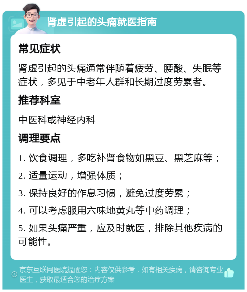 肾虚引起的头痛就医指南 常见症状 肾虚引起的头痛通常伴随着疲劳、腰酸、失眠等症状，多见于中老年人群和长期过度劳累者。 推荐科室 中医科或神经内科 调理要点 1. 饮食调理，多吃补肾食物如黑豆、黑芝麻等； 2. 适量运动，增强体质； 3. 保持良好的作息习惯，避免过度劳累； 4. 可以考虑服用六味地黄丸等中药调理； 5. 如果头痛严重，应及时就医，排除其他疾病的可能性。