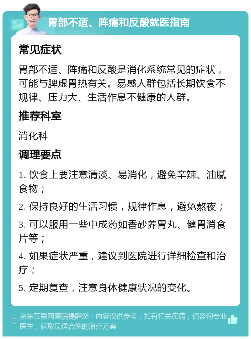 胃部不适、阵痛和反酸就医指南 常见症状 胃部不适、阵痛和反酸是消化系统常见的症状，可能与脾虚胃热有关。易感人群包括长期饮食不规律、压力大、生活作息不健康的人群。 推荐科室 消化科 调理要点 1. 饮食上要注意清淡、易消化，避免辛辣、油腻食物； 2. 保持良好的生活习惯，规律作息，避免熬夜； 3. 可以服用一些中成药如香砂养胃丸、健胃消食片等； 4. 如果症状严重，建议到医院进行详细检查和治疗； 5. 定期复查，注意身体健康状况的变化。