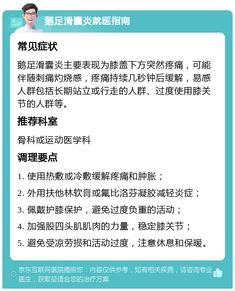 鹅足滑囊炎就医指南 常见症状 鹅足滑囊炎主要表现为膝盖下方突然疼痛，可能伴随刺痛灼烧感，疼痛持续几秒钟后缓解，易感人群包括长期站立或行走的人群、过度使用膝关节的人群等。 推荐科室 骨科或运动医学科 调理要点 1. 使用热敷或冷敷缓解疼痛和肿胀； 2. 外用扶他林软膏或氟比洛芬凝胶减轻炎症； 3. 佩戴护膝保护，避免过度负重的活动； 4. 加强股四头肌肌肉的力量，稳定膝关节； 5. 避免受凉劳损和活动过度，注意休息和保暖。