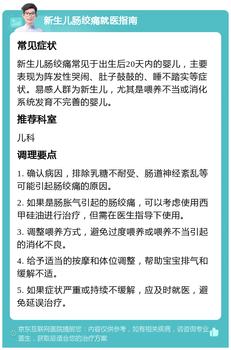 新生儿肠绞痛就医指南 常见症状 新生儿肠绞痛常见于出生后20天内的婴儿，主要表现为阵发性哭闹、肚子鼓鼓的、睡不踏实等症状。易感人群为新生儿，尤其是喂养不当或消化系统发育不完善的婴儿。 推荐科室 儿科 调理要点 1. 确认病因，排除乳糖不耐受、肠道神经紊乱等可能引起肠绞痛的原因。 2. 如果是肠胀气引起的肠绞痛，可以考虑使用西甲硅油进行治疗，但需在医生指导下使用。 3. 调整喂养方式，避免过度喂养或喂养不当引起的消化不良。 4. 给予适当的按摩和体位调整，帮助宝宝排气和缓解不适。 5. 如果症状严重或持续不缓解，应及时就医，避免延误治疗。