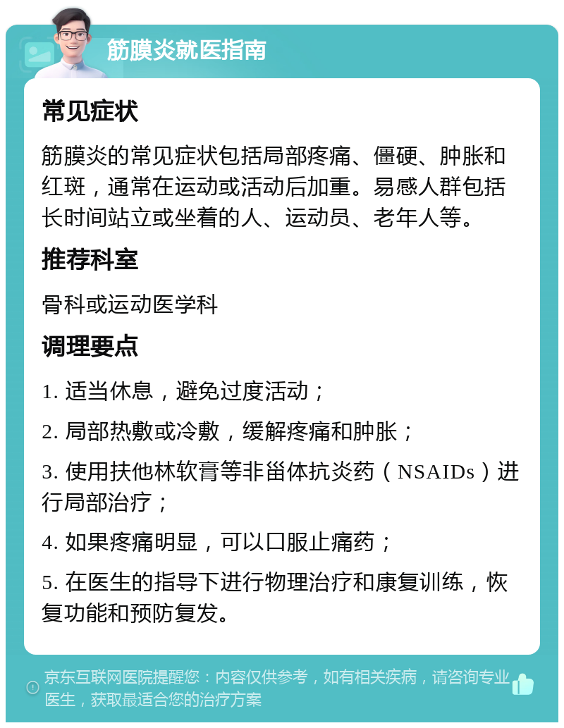 筋膜炎就医指南 常见症状 筋膜炎的常见症状包括局部疼痛、僵硬、肿胀和红斑，通常在运动或活动后加重。易感人群包括长时间站立或坐着的人、运动员、老年人等。 推荐科室 骨科或运动医学科 调理要点 1. 适当休息，避免过度活动； 2. 局部热敷或冷敷，缓解疼痛和肿胀； 3. 使用扶他林软膏等非甾体抗炎药（NSAIDs）进行局部治疗； 4. 如果疼痛明显，可以口服止痛药； 5. 在医生的指导下进行物理治疗和康复训练，恢复功能和预防复发。