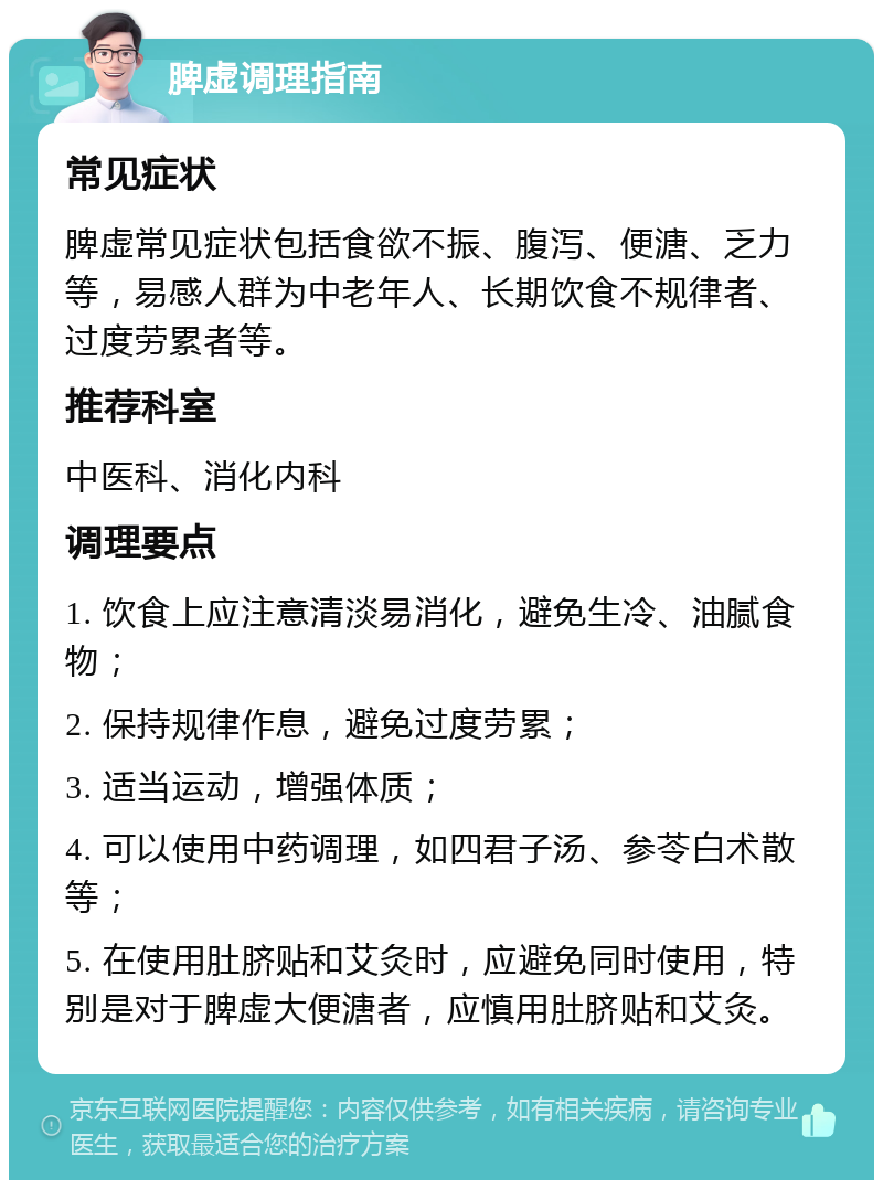 脾虚调理指南 常见症状 脾虚常见症状包括食欲不振、腹泻、便溏、乏力等，易感人群为中老年人、长期饮食不规律者、过度劳累者等。 推荐科室 中医科、消化内科 调理要点 1. 饮食上应注意清淡易消化，避免生冷、油腻食物； 2. 保持规律作息，避免过度劳累； 3. 适当运动，增强体质； 4. 可以使用中药调理，如四君子汤、参苓白术散等； 5. 在使用肚脐贴和艾灸时，应避免同时使用，特别是对于脾虚大便溏者，应慎用肚脐贴和艾灸。