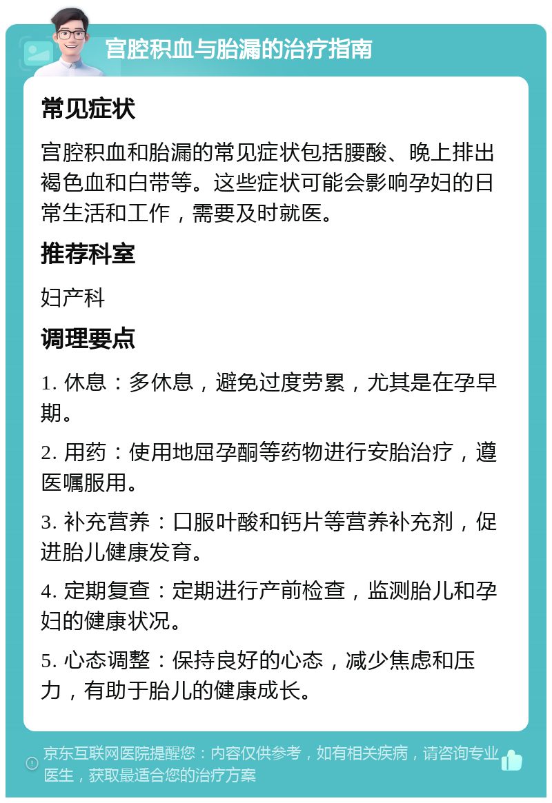 宫腔积血与胎漏的治疗指南 常见症状 宫腔积血和胎漏的常见症状包括腰酸、晚上排出褐色血和白带等。这些症状可能会影响孕妇的日常生活和工作，需要及时就医。 推荐科室 妇产科 调理要点 1. 休息：多休息，避免过度劳累，尤其是在孕早期。 2. 用药：使用地屈孕酮等药物进行安胎治疗，遵医嘱服用。 3. 补充营养：口服叶酸和钙片等营养补充剂，促进胎儿健康发育。 4. 定期复查：定期进行产前检查，监测胎儿和孕妇的健康状况。 5. 心态调整：保持良好的心态，减少焦虑和压力，有助于胎儿的健康成长。