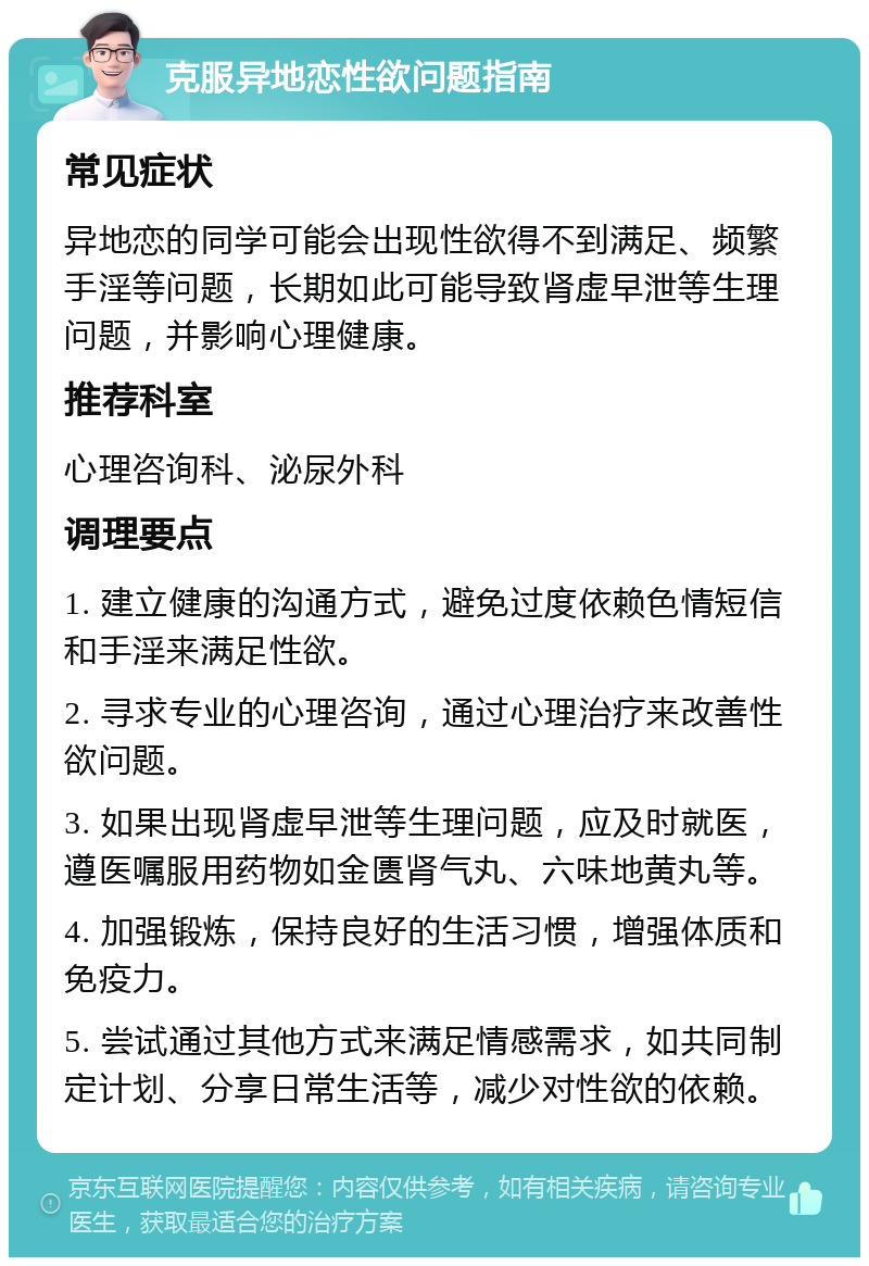 克服异地恋性欲问题指南 常见症状 异地恋的同学可能会出现性欲得不到满足、频繁手淫等问题，长期如此可能导致肾虚早泄等生理问题，并影响心理健康。 推荐科室 心理咨询科、泌尿外科 调理要点 1. 建立健康的沟通方式，避免过度依赖色情短信和手淫来满足性欲。 2. 寻求专业的心理咨询，通过心理治疗来改善性欲问题。 3. 如果出现肾虚早泄等生理问题，应及时就医，遵医嘱服用药物如金匮肾气丸、六味地黄丸等。 4. 加强锻炼，保持良好的生活习惯，增强体质和免疫力。 5. 尝试通过其他方式来满足情感需求，如共同制定计划、分享日常生活等，减少对性欲的依赖。