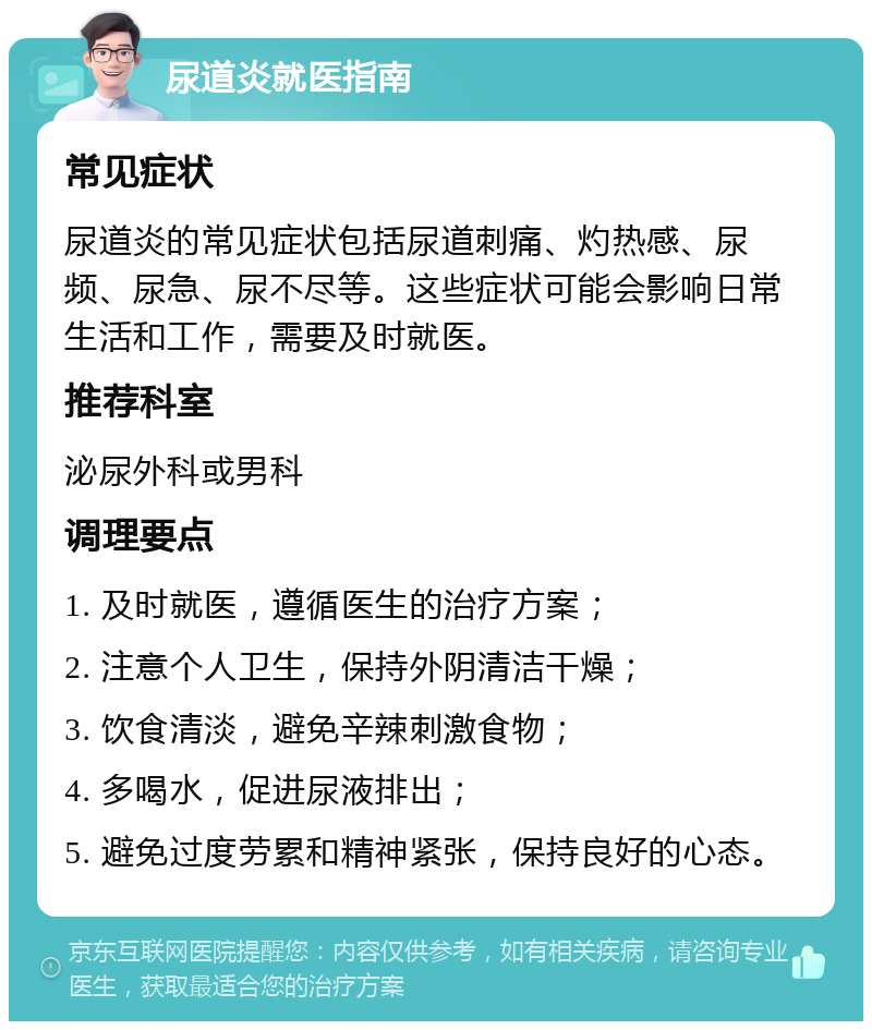 尿道炎就医指南 常见症状 尿道炎的常见症状包括尿道刺痛、灼热感、尿频、尿急、尿不尽等。这些症状可能会影响日常生活和工作，需要及时就医。 推荐科室 泌尿外科或男科 调理要点 1. 及时就医，遵循医生的治疗方案； 2. 注意个人卫生，保持外阴清洁干燥； 3. 饮食清淡，避免辛辣刺激食物； 4. 多喝水，促进尿液排出； 5. 避免过度劳累和精神紧张，保持良好的心态。