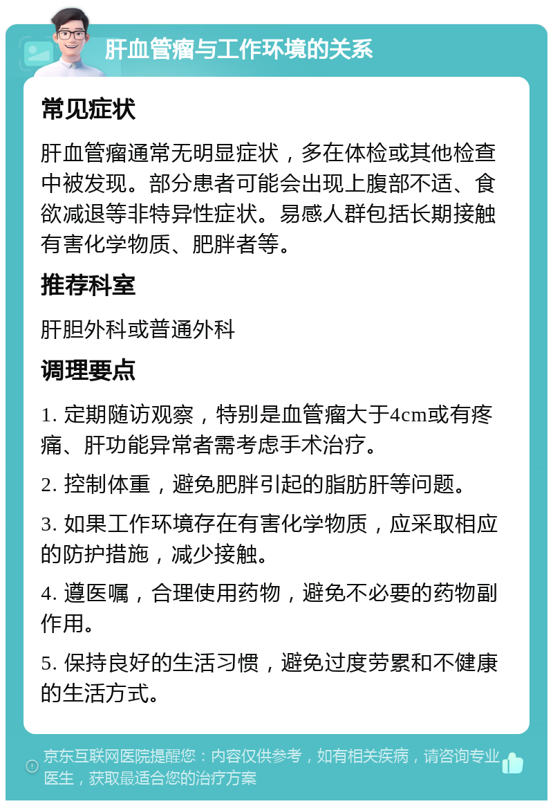 肝血管瘤与工作环境的关系 常见症状 肝血管瘤通常无明显症状，多在体检或其他检查中被发现。部分患者可能会出现上腹部不适、食欲减退等非特异性症状。易感人群包括长期接触有害化学物质、肥胖者等。 推荐科室 肝胆外科或普通外科 调理要点 1. 定期随访观察，特别是血管瘤大于4cm或有疼痛、肝功能异常者需考虑手术治疗。 2. 控制体重，避免肥胖引起的脂肪肝等问题。 3. 如果工作环境存在有害化学物质，应采取相应的防护措施，减少接触。 4. 遵医嘱，合理使用药物，避免不必要的药物副作用。 5. 保持良好的生活习惯，避免过度劳累和不健康的生活方式。