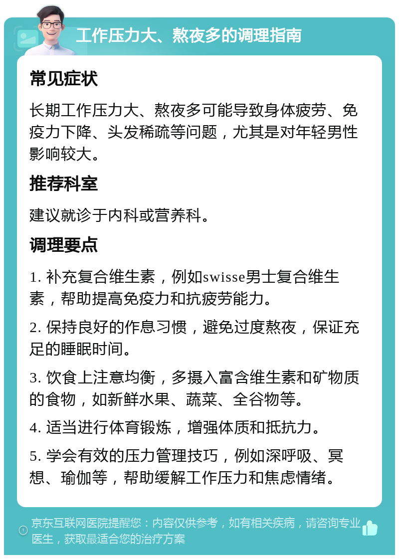 工作压力大、熬夜多的调理指南 常见症状 长期工作压力大、熬夜多可能导致身体疲劳、免疫力下降、头发稀疏等问题，尤其是对年轻男性影响较大。 推荐科室 建议就诊于内科或营养科。 调理要点 1. 补充复合维生素，例如swisse男士复合维生素，帮助提高免疫力和抗疲劳能力。 2. 保持良好的作息习惯，避免过度熬夜，保证充足的睡眠时间。 3. 饮食上注意均衡，多摄入富含维生素和矿物质的食物，如新鲜水果、蔬菜、全谷物等。 4. 适当进行体育锻炼，增强体质和抵抗力。 5. 学会有效的压力管理技巧，例如深呼吸、冥想、瑜伽等，帮助缓解工作压力和焦虑情绪。