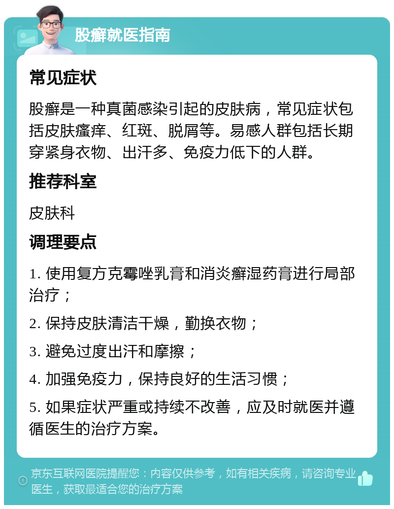 股癣就医指南 常见症状 股癣是一种真菌感染引起的皮肤病，常见症状包括皮肤瘙痒、红斑、脱屑等。易感人群包括长期穿紧身衣物、出汗多、免疫力低下的人群。 推荐科室 皮肤科 调理要点 1. 使用复方克霉唑乳膏和消炎癣湿药膏进行局部治疗； 2. 保持皮肤清洁干燥，勤换衣物； 3. 避免过度出汗和摩擦； 4. 加强免疫力，保持良好的生活习惯； 5. 如果症状严重或持续不改善，应及时就医并遵循医生的治疗方案。