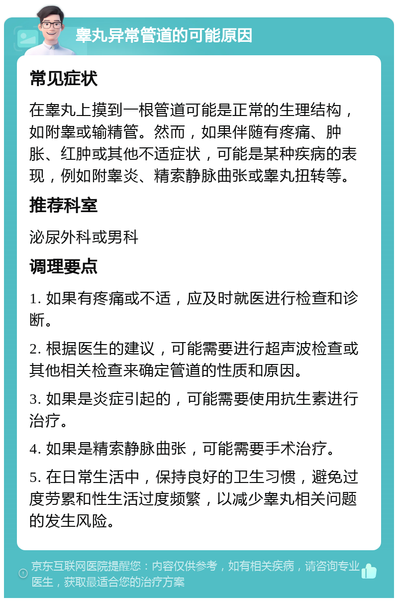 睾丸异常管道的可能原因 常见症状 在睾丸上摸到一根管道可能是正常的生理结构，如附睾或输精管。然而，如果伴随有疼痛、肿胀、红肿或其他不适症状，可能是某种疾病的表现，例如附睾炎、精索静脉曲张或睾丸扭转等。 推荐科室 泌尿外科或男科 调理要点 1. 如果有疼痛或不适，应及时就医进行检查和诊断。 2. 根据医生的建议，可能需要进行超声波检查或其他相关检查来确定管道的性质和原因。 3. 如果是炎症引起的，可能需要使用抗生素进行治疗。 4. 如果是精索静脉曲张，可能需要手术治疗。 5. 在日常生活中，保持良好的卫生习惯，避免过度劳累和性生活过度频繁，以减少睾丸相关问题的发生风险。