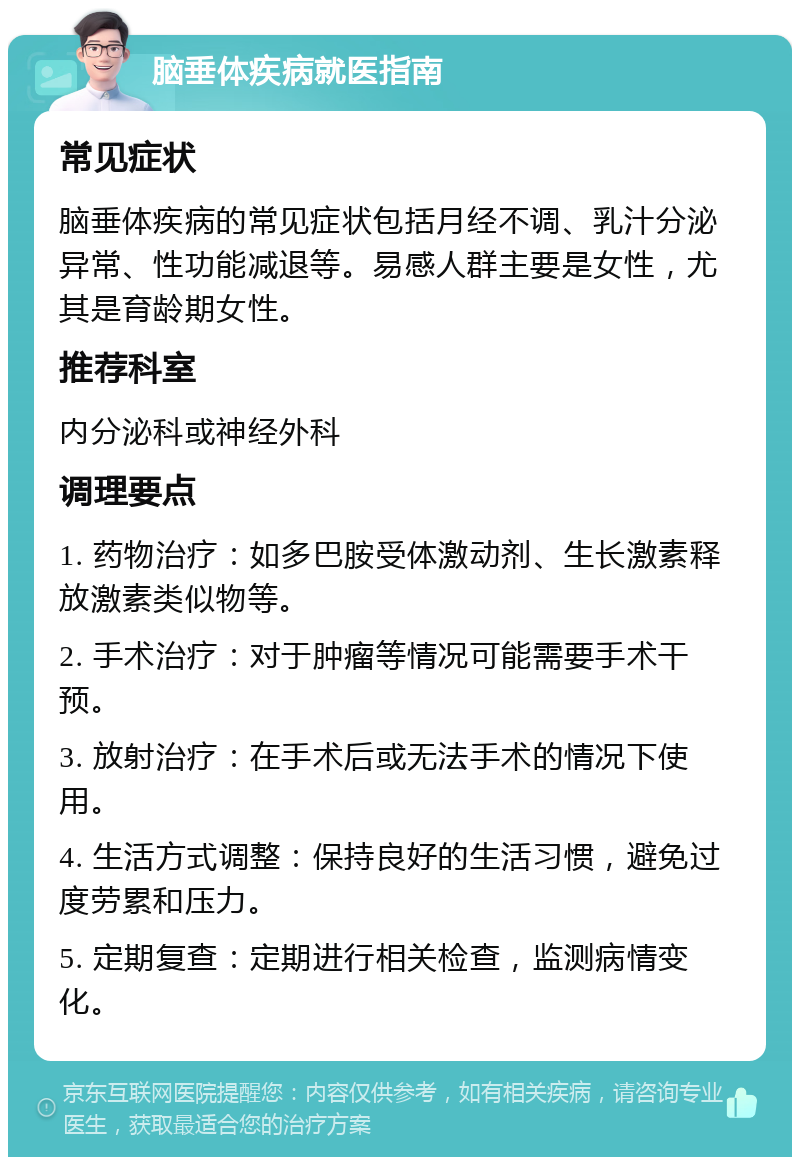 脑垂体疾病就医指南 常见症状 脑垂体疾病的常见症状包括月经不调、乳汁分泌异常、性功能减退等。易感人群主要是女性，尤其是育龄期女性。 推荐科室 内分泌科或神经外科 调理要点 1. 药物治疗：如多巴胺受体激动剂、生长激素释放激素类似物等。 2. 手术治疗：对于肿瘤等情况可能需要手术干预。 3. 放射治疗：在手术后或无法手术的情况下使用。 4. 生活方式调整：保持良好的生活习惯，避免过度劳累和压力。 5. 定期复查：定期进行相关检查，监测病情变化。