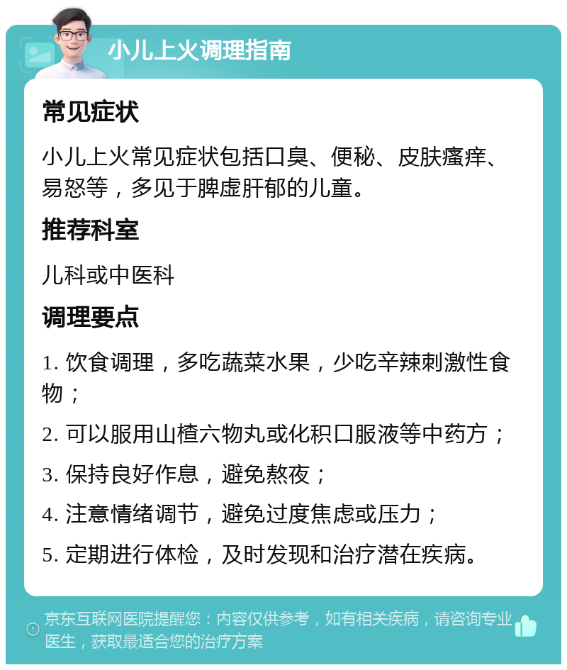 小儿上火调理指南 常见症状 小儿上火常见症状包括口臭、便秘、皮肤瘙痒、易怒等，多见于脾虚肝郁的儿童。 推荐科室 儿科或中医科 调理要点 1. 饮食调理，多吃蔬菜水果，少吃辛辣刺激性食物； 2. 可以服用山楂六物丸或化积口服液等中药方； 3. 保持良好作息，避免熬夜； 4. 注意情绪调节，避免过度焦虑或压力； 5. 定期进行体检，及时发现和治疗潜在疾病。