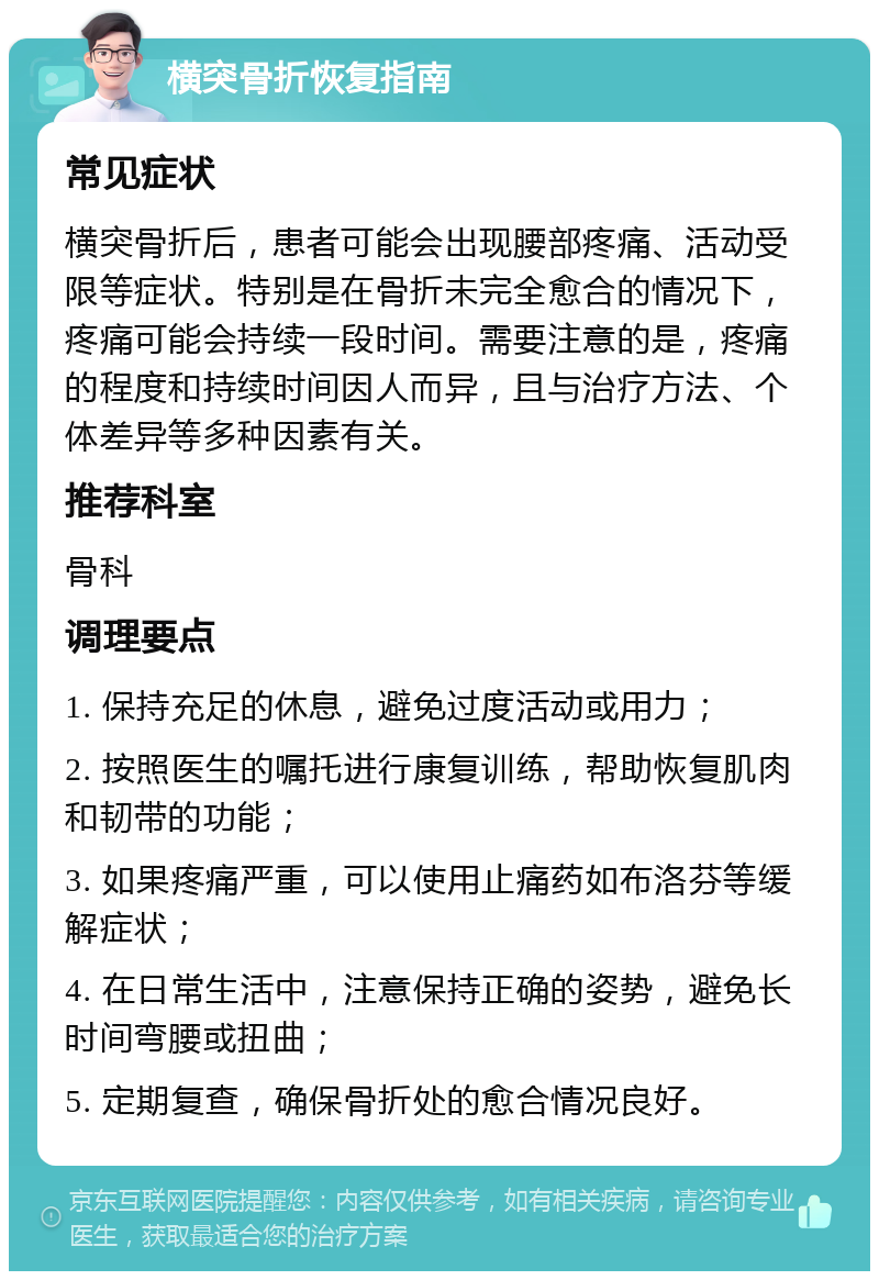 横突骨折恢复指南 常见症状 横突骨折后，患者可能会出现腰部疼痛、活动受限等症状。特别是在骨折未完全愈合的情况下，疼痛可能会持续一段时间。需要注意的是，疼痛的程度和持续时间因人而异，且与治疗方法、个体差异等多种因素有关。 推荐科室 骨科 调理要点 1. 保持充足的休息，避免过度活动或用力； 2. 按照医生的嘱托进行康复训练，帮助恢复肌肉和韧带的功能； 3. 如果疼痛严重，可以使用止痛药如布洛芬等缓解症状； 4. 在日常生活中，注意保持正确的姿势，避免长时间弯腰或扭曲； 5. 定期复查，确保骨折处的愈合情况良好。