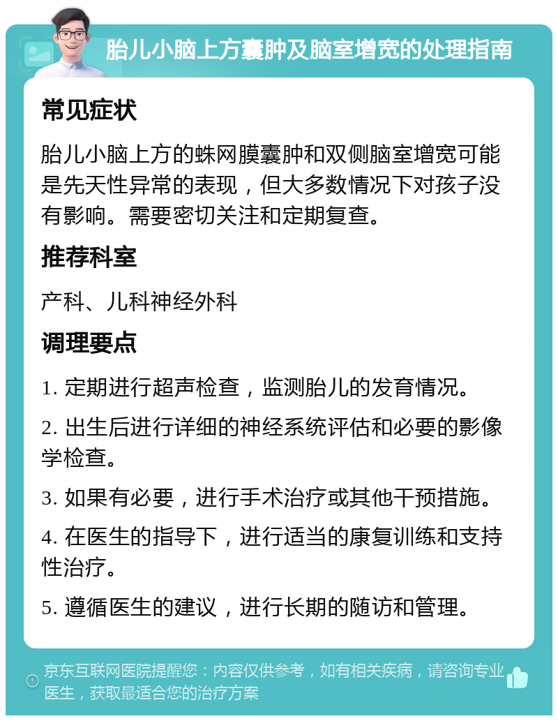 胎儿小脑上方囊肿及脑室增宽的处理指南 常见症状 胎儿小脑上方的蛛网膜囊肿和双侧脑室增宽可能是先天性异常的表现，但大多数情况下对孩子没有影响。需要密切关注和定期复查。 推荐科室 产科、儿科神经外科 调理要点 1. 定期进行超声检查，监测胎儿的发育情况。 2. 出生后进行详细的神经系统评估和必要的影像学检查。 3. 如果有必要，进行手术治疗或其他干预措施。 4. 在医生的指导下，进行适当的康复训练和支持性治疗。 5. 遵循医生的建议，进行长期的随访和管理。