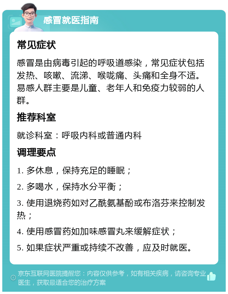 感冒就医指南 常见症状 感冒是由病毒引起的呼吸道感染，常见症状包括发热、咳嗽、流涕、喉咙痛、头痛和全身不适。易感人群主要是儿童、老年人和免疫力较弱的人群。 推荐科室 就诊科室：呼吸内科或普通内科 调理要点 1. 多休息，保持充足的睡眠； 2. 多喝水，保持水分平衡； 3. 使用退烧药如对乙酰氨基酚或布洛芬来控制发热； 4. 使用感冒药如加味感冒丸来缓解症状； 5. 如果症状严重或持续不改善，应及时就医。