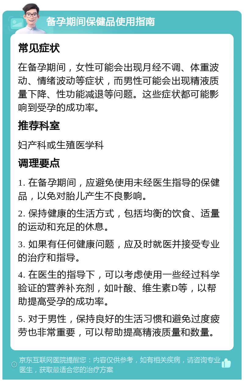 备孕期间保健品使用指南 常见症状 在备孕期间，女性可能会出现月经不调、体重波动、情绪波动等症状，而男性可能会出现精液质量下降、性功能减退等问题。这些症状都可能影响到受孕的成功率。 推荐科室 妇产科或生殖医学科 调理要点 1. 在备孕期间，应避免使用未经医生指导的保健品，以免对胎儿产生不良影响。 2. 保持健康的生活方式，包括均衡的饮食、适量的运动和充足的休息。 3. 如果有任何健康问题，应及时就医并接受专业的治疗和指导。 4. 在医生的指导下，可以考虑使用一些经过科学验证的营养补充剂，如叶酸、维生素D等，以帮助提高受孕的成功率。 5. 对于男性，保持良好的生活习惯和避免过度疲劳也非常重要，可以帮助提高精液质量和数量。