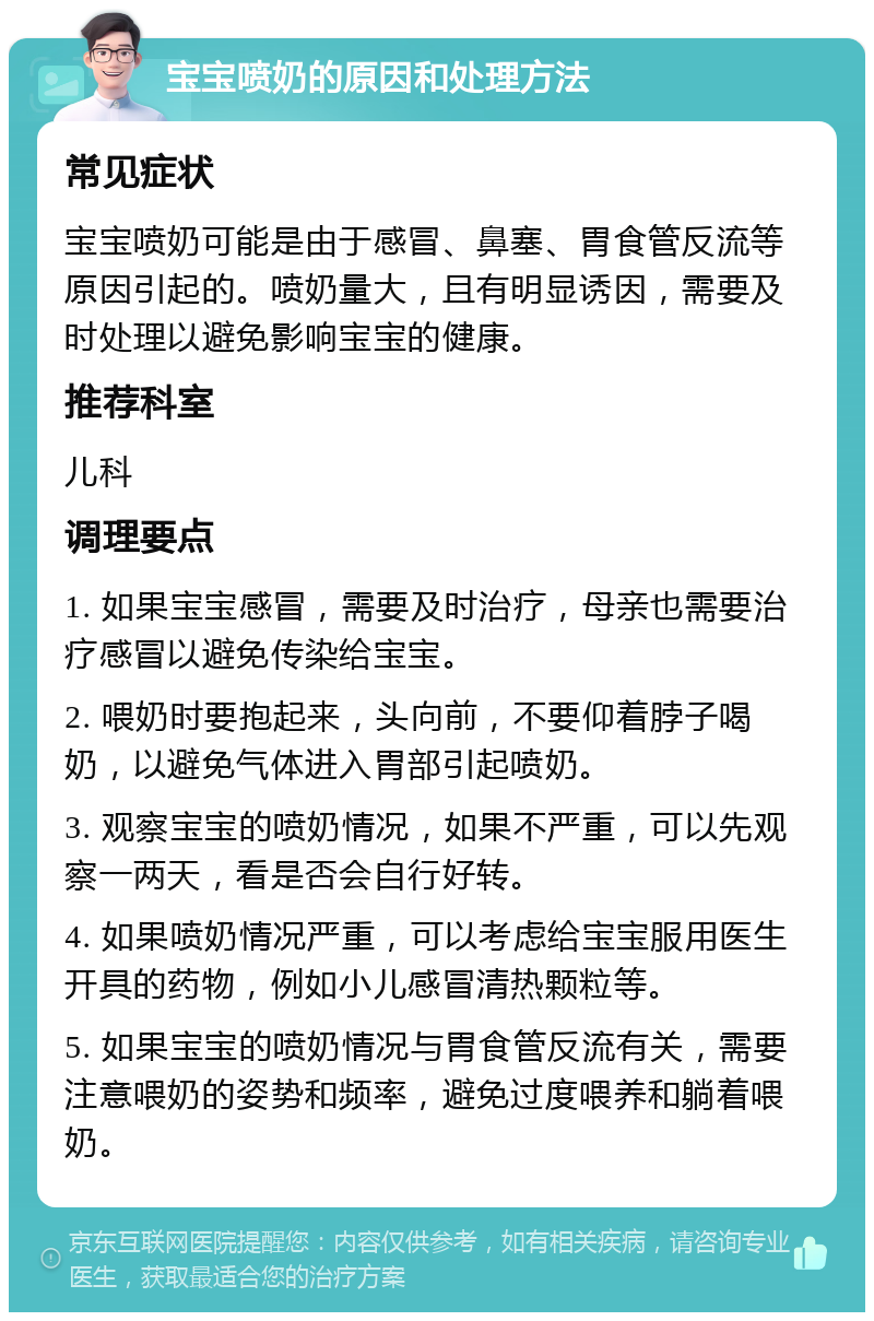 宝宝喷奶的原因和处理方法 常见症状 宝宝喷奶可能是由于感冒、鼻塞、胃食管反流等原因引起的。喷奶量大，且有明显诱因，需要及时处理以避免影响宝宝的健康。 推荐科室 儿科 调理要点 1. 如果宝宝感冒，需要及时治疗，母亲也需要治疗感冒以避免传染给宝宝。 2. 喂奶时要抱起来，头向前，不要仰着脖子喝奶，以避免气体进入胃部引起喷奶。 3. 观察宝宝的喷奶情况，如果不严重，可以先观察一两天，看是否会自行好转。 4. 如果喷奶情况严重，可以考虑给宝宝服用医生开具的药物，例如小儿感冒清热颗粒等。 5. 如果宝宝的喷奶情况与胃食管反流有关，需要注意喂奶的姿势和频率，避免过度喂养和躺着喂奶。