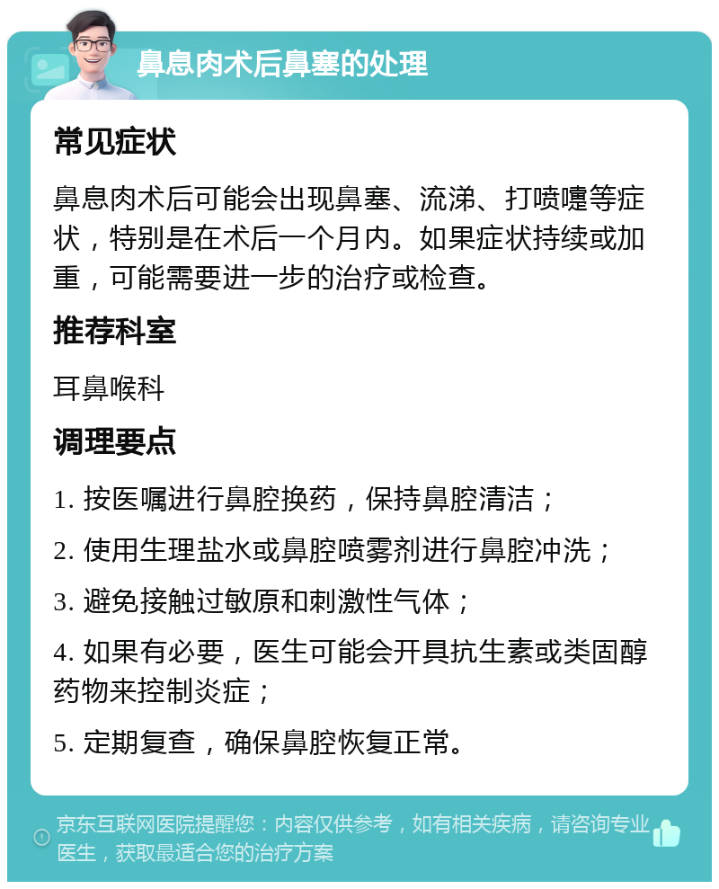 鼻息肉术后鼻塞的处理 常见症状 鼻息肉术后可能会出现鼻塞、流涕、打喷嚏等症状，特别是在术后一个月内。如果症状持续或加重，可能需要进一步的治疗或检查。 推荐科室 耳鼻喉科 调理要点 1. 按医嘱进行鼻腔换药，保持鼻腔清洁； 2. 使用生理盐水或鼻腔喷雾剂进行鼻腔冲洗； 3. 避免接触过敏原和刺激性气体； 4. 如果有必要，医生可能会开具抗生素或类固醇药物来控制炎症； 5. 定期复查，确保鼻腔恢复正常。