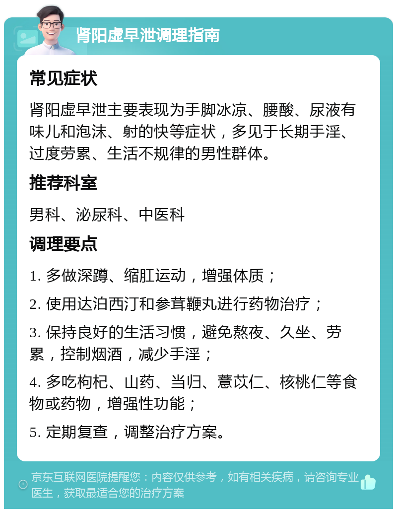 肾阳虚早泄调理指南 常见症状 肾阳虚早泄主要表现为手脚冰凉、腰酸、尿液有味儿和泡沫、射的快等症状，多见于长期手淫、过度劳累、生活不规律的男性群体。 推荐科室 男科、泌尿科、中医科 调理要点 1. 多做深蹲、缩肛运动，增强体质； 2. 使用达泊西汀和参茸鞭丸进行药物治疗； 3. 保持良好的生活习惯，避免熬夜、久坐、劳累，控制烟酒，减少手淫； 4. 多吃枸杞、山药、当归、薏苡仁、核桃仁等食物或药物，增强性功能； 5. 定期复查，调整治疗方案。