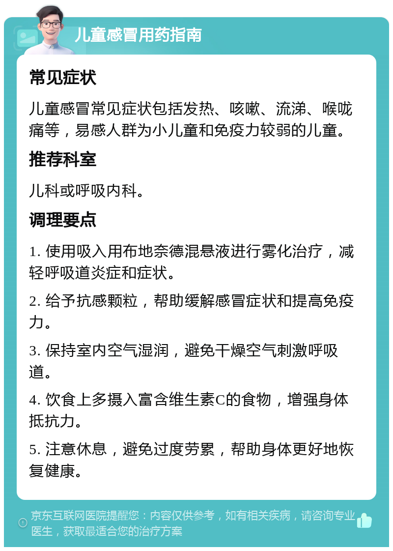 儿童感冒用药指南 常见症状 儿童感冒常见症状包括发热、咳嗽、流涕、喉咙痛等，易感人群为小儿童和免疫力较弱的儿童。 推荐科室 儿科或呼吸内科。 调理要点 1. 使用吸入用布地奈德混悬液进行雾化治疗，减轻呼吸道炎症和症状。 2. 给予抗感颗粒，帮助缓解感冒症状和提高免疫力。 3. 保持室内空气湿润，避免干燥空气刺激呼吸道。 4. 饮食上多摄入富含维生素C的食物，增强身体抵抗力。 5. 注意休息，避免过度劳累，帮助身体更好地恢复健康。