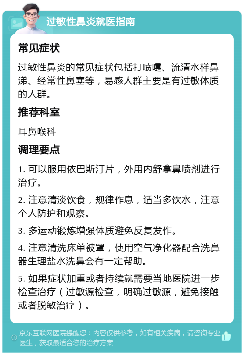 过敏性鼻炎就医指南 常见症状 过敏性鼻炎的常见症状包括打喷嚏、流清水样鼻涕、经常性鼻塞等，易感人群主要是有过敏体质的人群。 推荐科室 耳鼻喉科 调理要点 1. 可以服用依巴斯汀片，外用内舒拿鼻喷剂进行治疗。 2. 注意清淡饮食，规律作息，适当多饮水，注意个人防护和观察。 3. 多运动锻炼增强体质避免反复发作。 4. 注意清洗床单被罩，使用空气净化器配合洗鼻器生理盐水洗鼻会有一定帮助。 5. 如果症状加重或者持续就需要当地医院进一步检查治疗（过敏源检查，明确过敏源，避免接触或者脱敏治疗）。