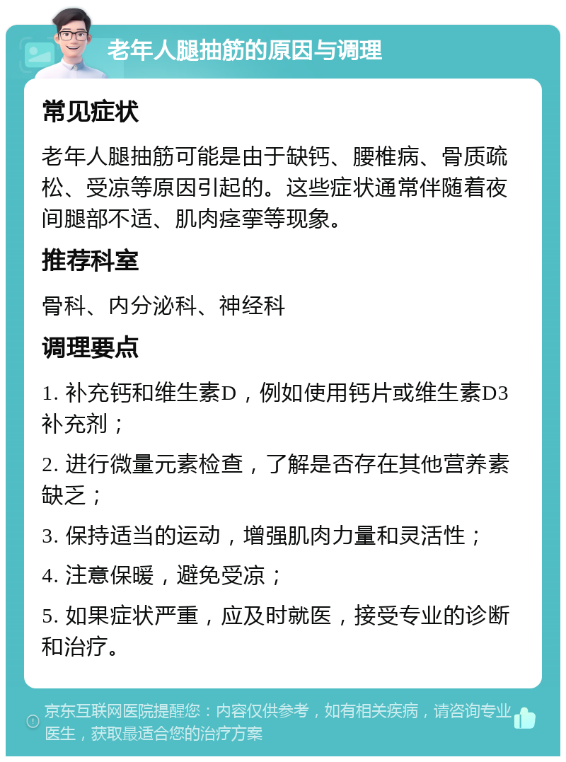 老年人腿抽筋的原因与调理 常见症状 老年人腿抽筋可能是由于缺钙、腰椎病、骨质疏松、受凉等原因引起的。这些症状通常伴随着夜间腿部不适、肌肉痉挛等现象。 推荐科室 骨科、内分泌科、神经科 调理要点 1. 补充钙和维生素D，例如使用钙片或维生素D3补充剂； 2. 进行微量元素检查，了解是否存在其他营养素缺乏； 3. 保持适当的运动，增强肌肉力量和灵活性； 4. 注意保暖，避免受凉； 5. 如果症状严重，应及时就医，接受专业的诊断和治疗。