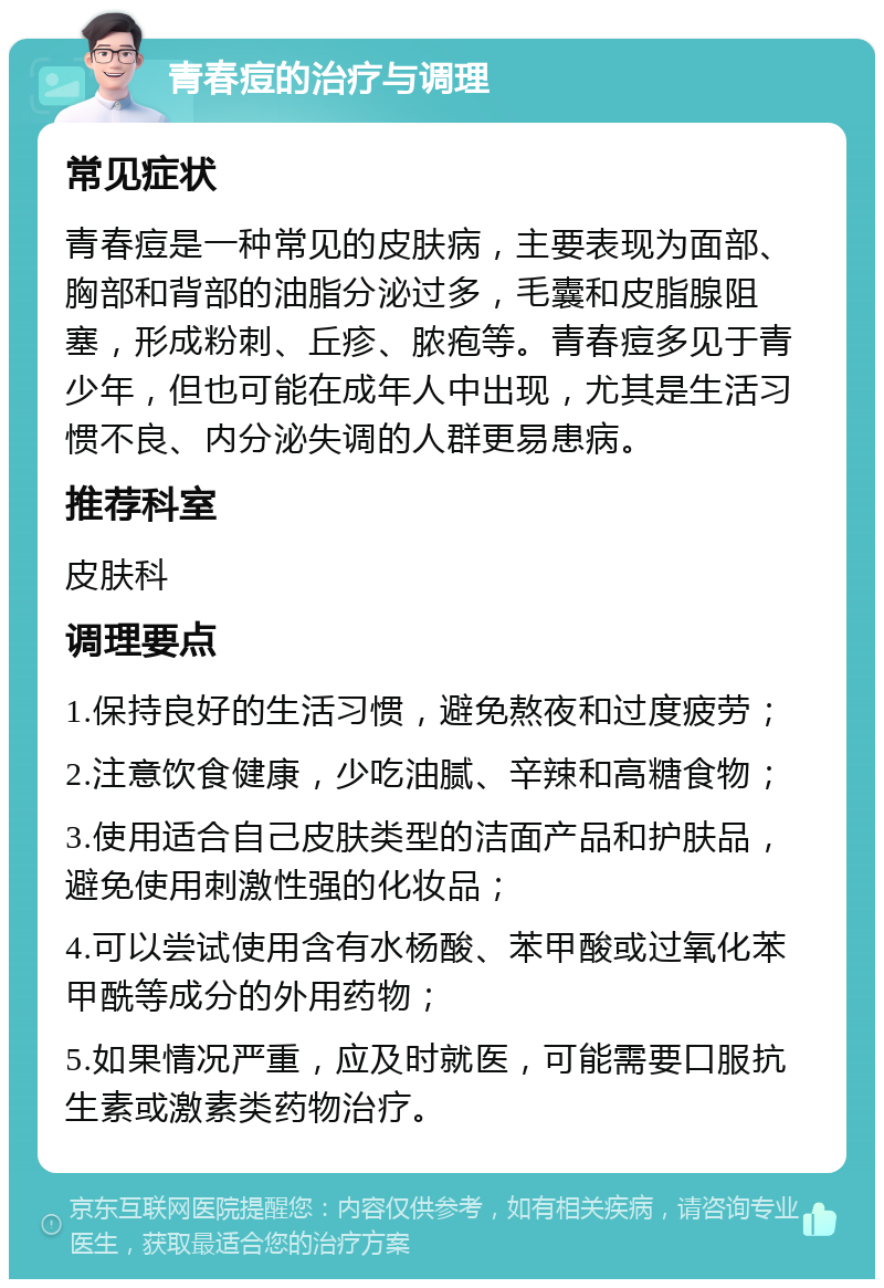 青春痘的治疗与调理 常见症状 青春痘是一种常见的皮肤病，主要表现为面部、胸部和背部的油脂分泌过多，毛囊和皮脂腺阻塞，形成粉刺、丘疹、脓疱等。青春痘多见于青少年，但也可能在成年人中出现，尤其是生活习惯不良、内分泌失调的人群更易患病。 推荐科室 皮肤科 调理要点 1.保持良好的生活习惯，避免熬夜和过度疲劳； 2.注意饮食健康，少吃油腻、辛辣和高糖食物； 3.使用适合自己皮肤类型的洁面产品和护肤品，避免使用刺激性强的化妆品； 4.可以尝试使用含有水杨酸、苯甲酸或过氧化苯甲酰等成分的外用药物； 5.如果情况严重，应及时就医，可能需要口服抗生素或激素类药物治疗。